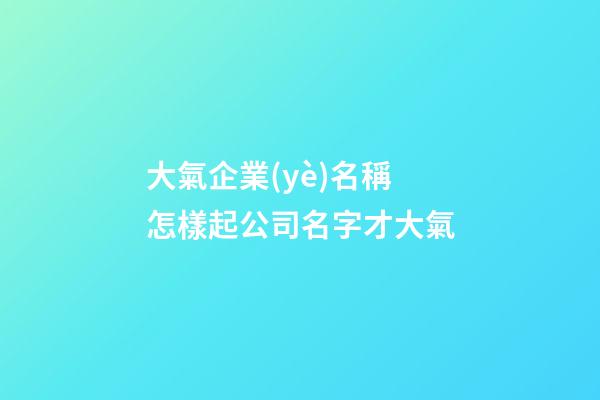 大氣企業(yè)名稱 怎樣起公司名字才大氣-第1張-公司起名-玄機派